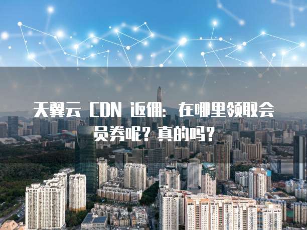 天翼云 CDN 返佣:在哪里领取会员券呢?真的吗?