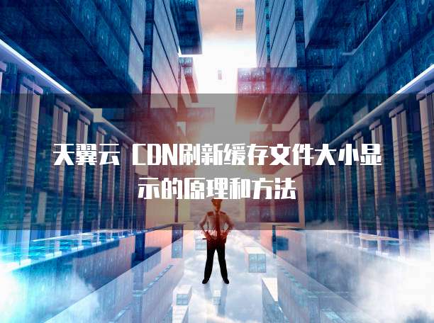天翼云 CDN刷新缓存文件大小显示的原理和方法