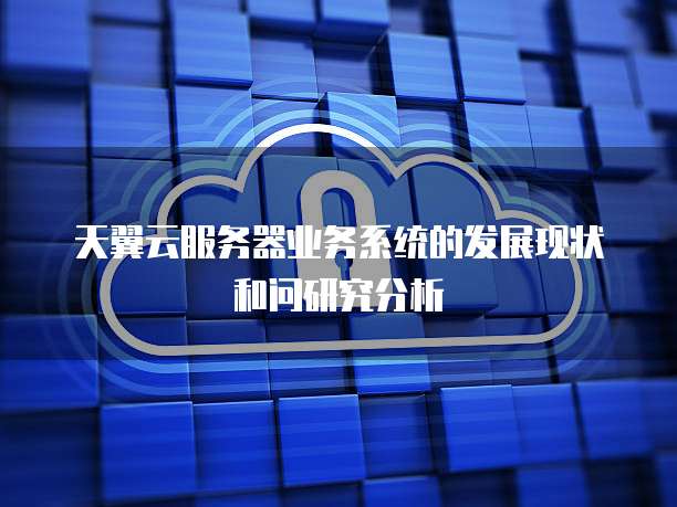 天翼云服务器业务系统的发展现状和问研究分析