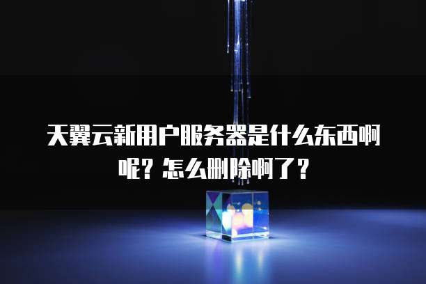 天翼云新用户服务器是什么东西啊呢?怎么删除啊了?
