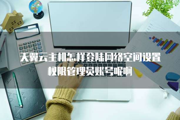 天翼云主机怎样登陆网络空间设置权限管理员账号呢啊