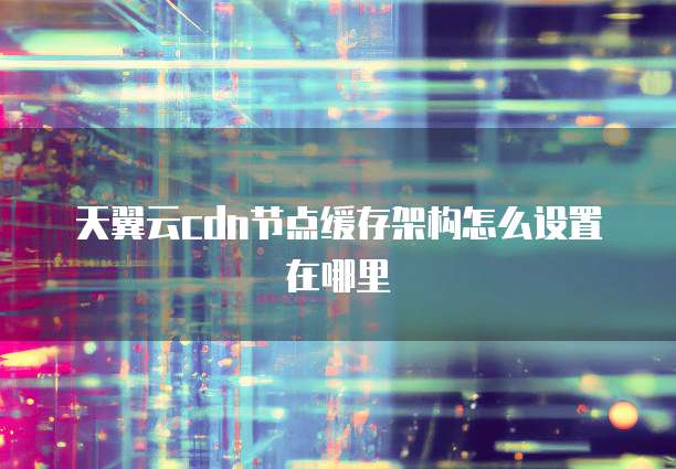 天翼云cdn节点缓存架构怎么设置在哪里