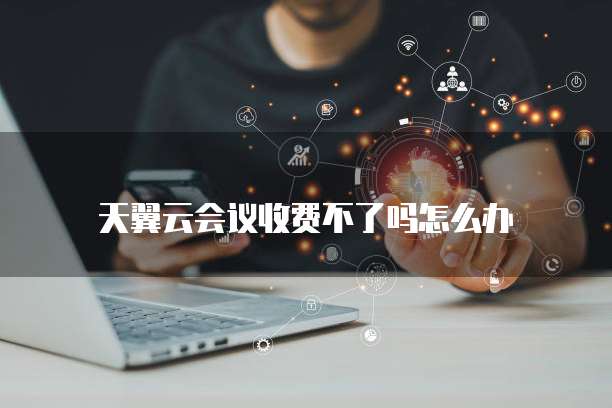 天翼云会议收费不了吗怎么办