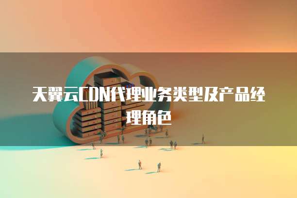 天翼云CDN代理业务类型及产品经理角色