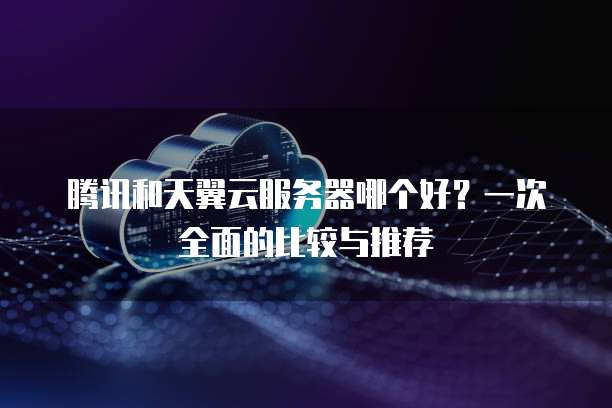 腾讯和天翼云服务器哪个好?一次全面的比较与推荐