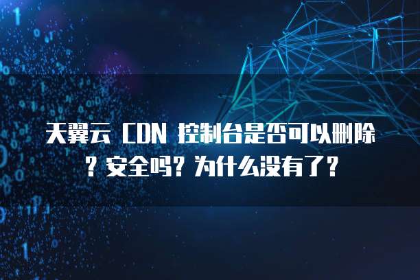 天翼云 CDN 控制台是否可以删除?安全吗?为什么没有了?