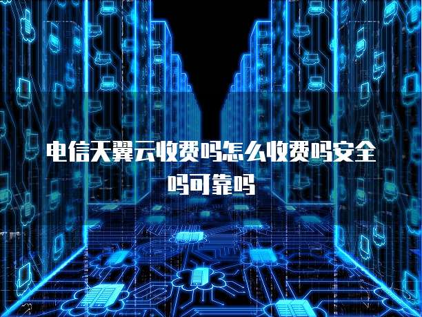 电信天翼云收费吗怎么收费吗安全吗可靠吗