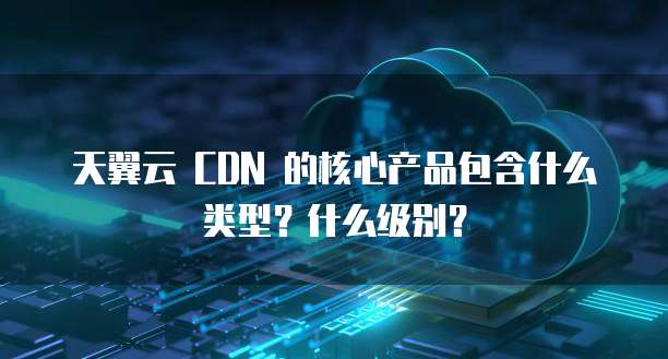 天翼云 CDN 的核心产品包含什么类型?什么级别?