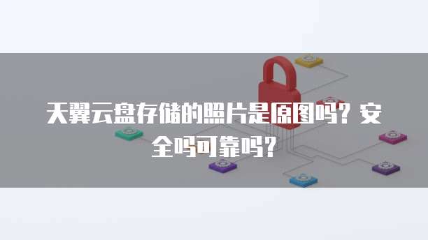 天翼云盘存储的照片是原图吗?安全吗可靠吗?