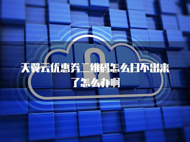 天翼云优惠券二维码怎么扫不出来了怎么办啊