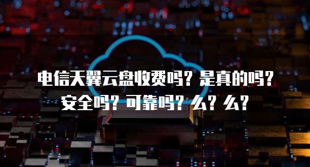 电信天翼云盘收费吗?是真的吗?安全吗?可靠吗?么?么?