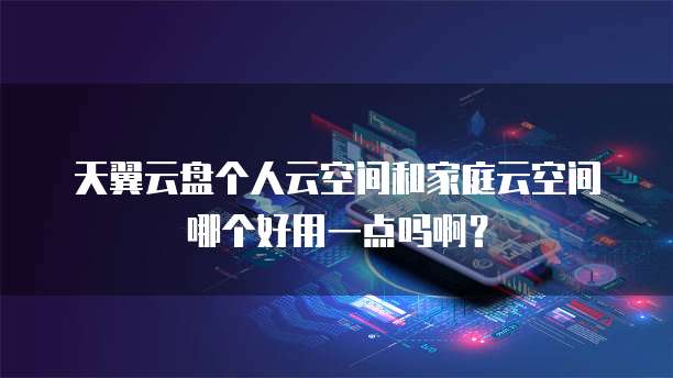 天翼云盘个人云空间和家庭云空间哪个好用一点吗啊？