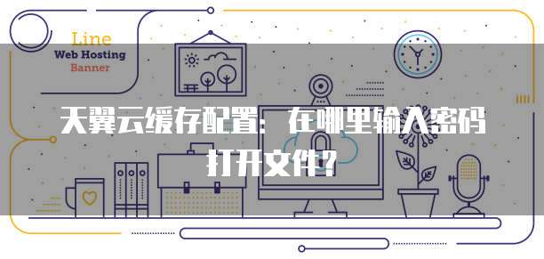 天翼云缓存配置:在哪里输入密码打开文件?