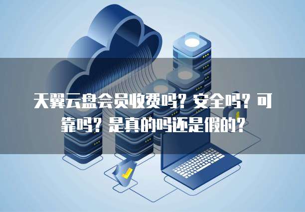 天翼云盘会员收费吗?安全吗?可靠吗?是真的吗还是假的?