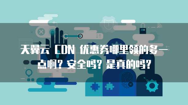 天翼云 CDN 优惠券哪里领的多一点啊?安全吗?是真的吗?
