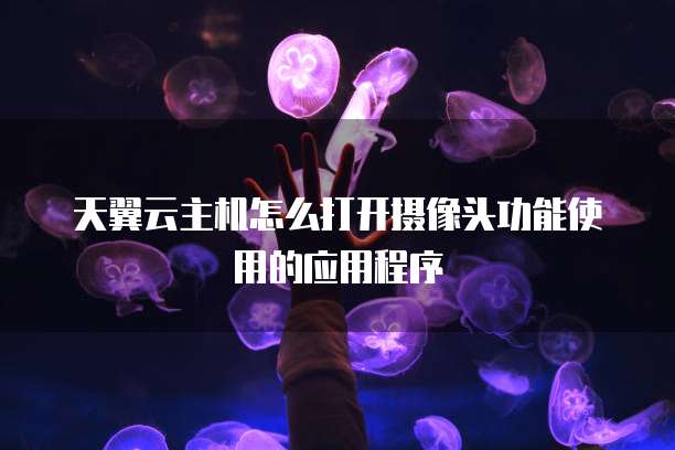 天翼云主机怎么打开摄像头功能使用的应用程序