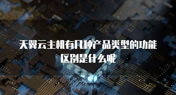 天翼云主机有几种产品类型的功能区别是什么呢