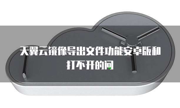 天翼云镜像导出文件功能安卓版和打不开的问
