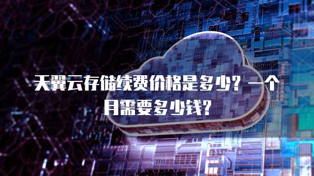 天翼云存储续费价格是多少?一个月需要多少钱?