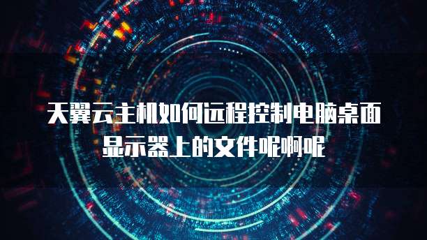天翼云主机如何远程控制电脑桌面显示器上的文件呢啊呢