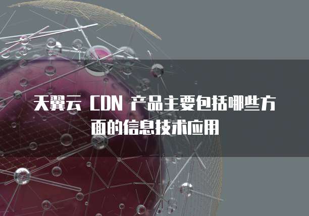 天翼云 CDN 产品主要包括哪些方面的信息技术应用