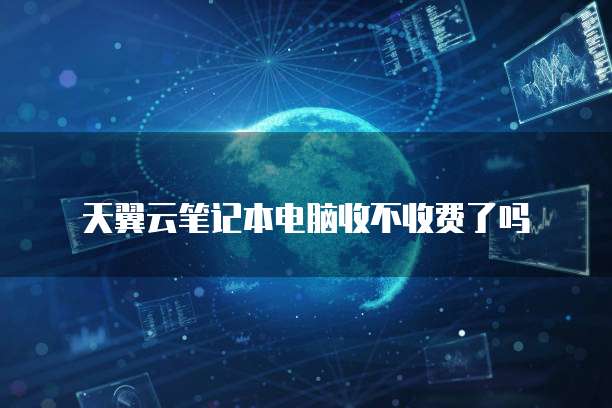 天翼云笔记本电脑收不收费了吗
