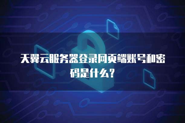 天翼云服务器登录网页端账号和密码是什么?