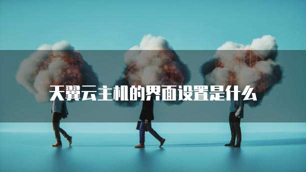 天翼云主机的界面设置是什么