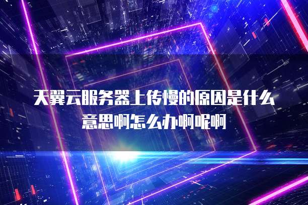 天翼云服务器上传慢的原因是什么意思啊怎么办啊呢啊