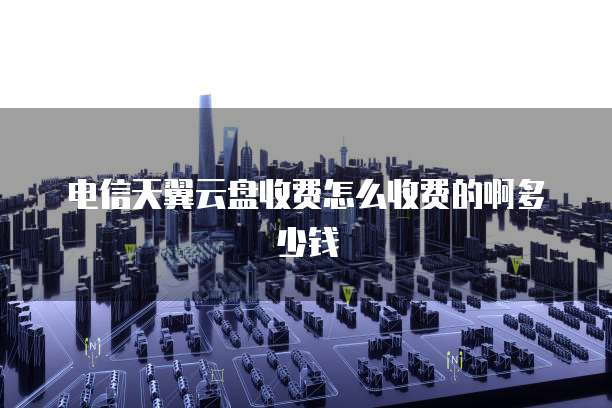 电信天翼云盘收费怎么收费的啊多少钱