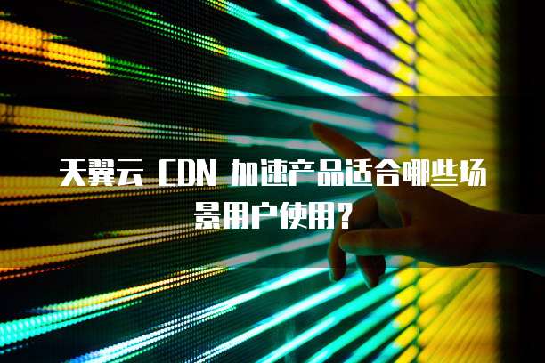 天翼云 CDN 加速产品适合哪些场景用户使用?