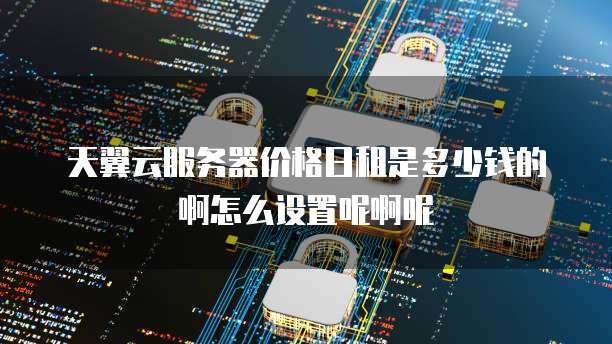 天翼云服务器价格日租是多少钱的啊怎么设置呢啊呢