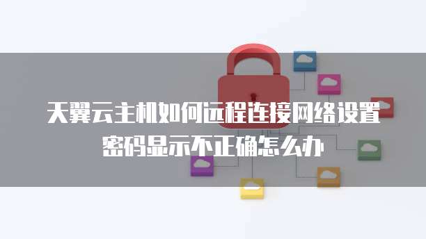 天翼云主机如何远程连接网络设置密码显示不正确怎么办