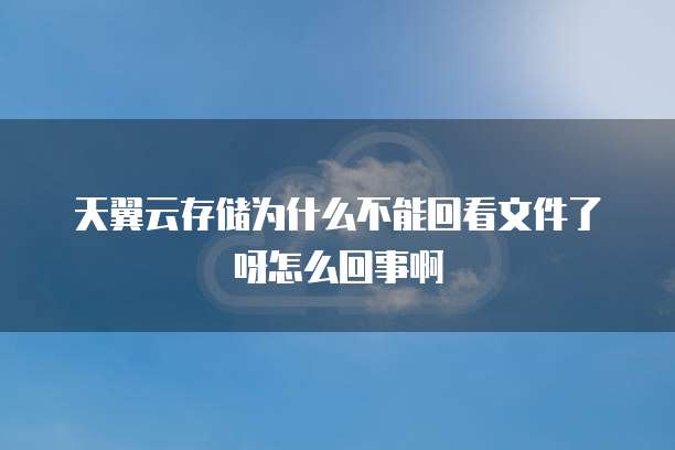 天翼云存储为什么不能回看文件了呀怎么回事啊