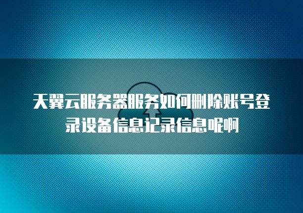 天翼云服务器服务如何删除账号登录设备信息记录信息呢啊