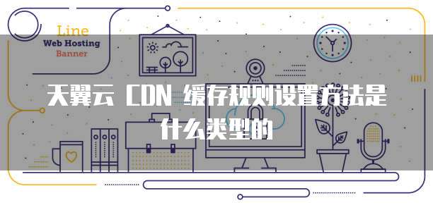天翼云 CDN 缓存规则设置方法是什么类型的