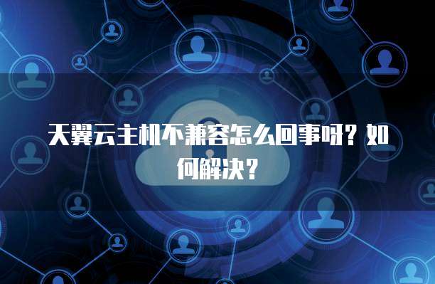 天翼云主机不兼容怎么回事呀?如何解决?