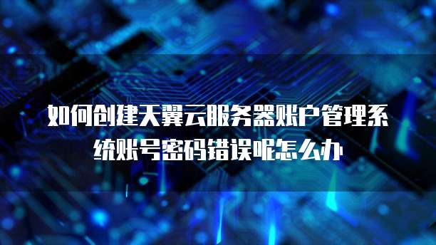 如何创建天翼云服务器账户管理系统账号密码错误呢怎么办