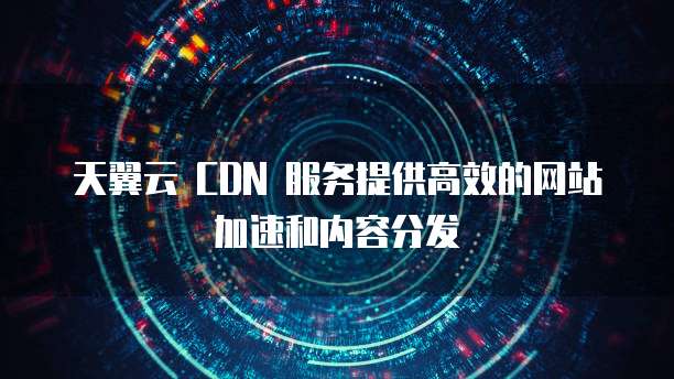 天翼云 CDN 服务提供高效的网站加速和内容分发