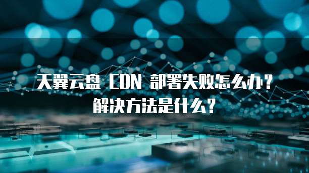 天翼云盘 CDN 部署失败怎么办？解决方法是什么？