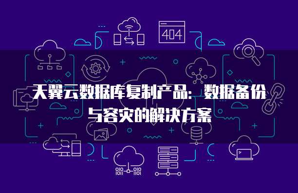 天翼云数据库复制产品:数据备份与容灾的解决方案