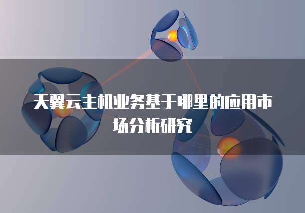 天翼云主机业务基于哪里的应用市场分析研究