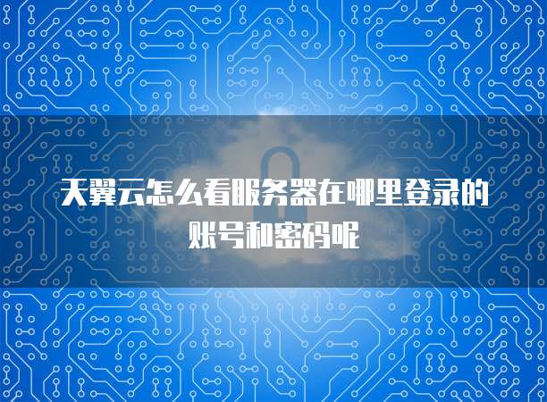 天翼云怎么看服务器在哪里登录的账号和密码呢