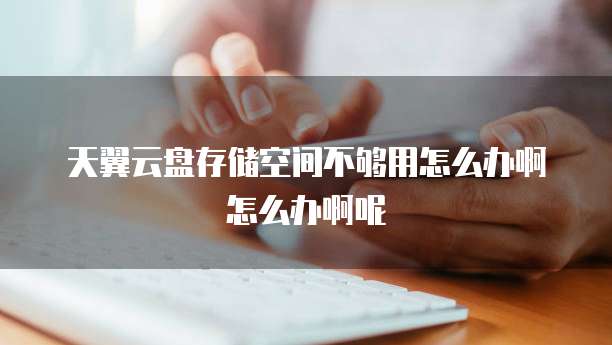 天翼云盘存储空间不够用怎么办啊怎么办啊呢