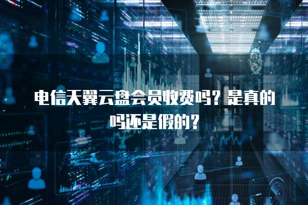 电信天翼云盘会员收费吗?是真的吗还是假的?
