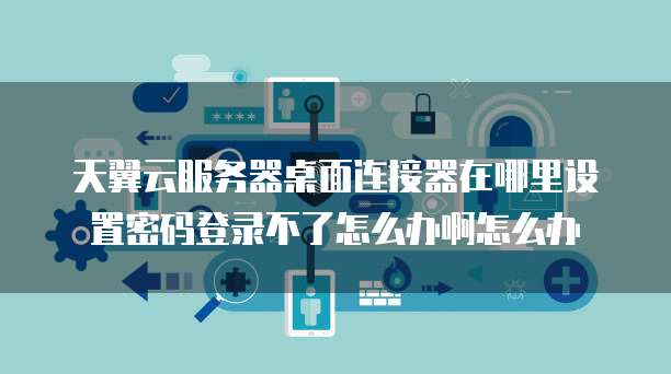 天翼云服务器桌面连接器在哪里设置密码登录不了怎么办啊怎么办