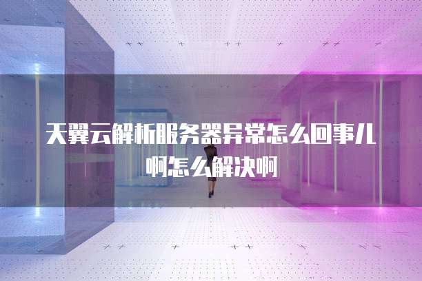 天翼云解析服务器异常怎么回事儿啊怎么解决啊