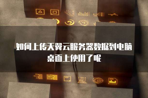 如何上传天翼云服务器数据到电脑桌面上使用了呢