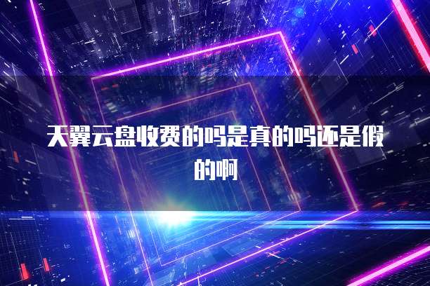 天翼云盘收费的吗是真的吗还是假的啊