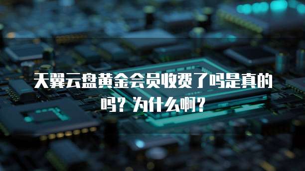 天翼云盘黄金会员收费了吗是真的吗？为什么啊？